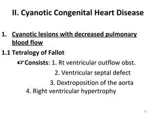 II. Cyanotic Congenital Heart Disease

1. Cyanotic lesions with decreased pulmonary
    blood flow
1.1 Tetralogy of Fallot
      Consists: 1. Rt ventricular outflow obst.
                    2. Ventricular septal defect
                  3. Dextroposition of the aorta
         4. Right ventricular hypertrophy

                                                   47
 