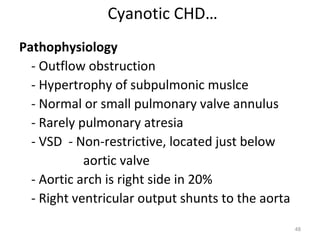 Cyanotic CHD…
Pathophysiology
  - Outflow obstruction
  - Hypertrophy of subpulmonic muslce
  - Normal or small pulmonary valve annulus
  - Rarely pulmonary atresia
  - VSD - Non-restrictive, located just below
            aortic valve
  - Aortic arch is right side in 20%
  - Right ventricular output shunts to the aorta
                                                   48
 