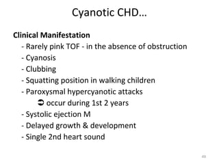 Cyanotic CHD…
Clinical Manifestation
   - Rarely pink TOF - in the absence of obstruction
   - Cyanosis
   - Clubbing
   - Squatting position in walking children
   - Paroxysmal hypercyanotic attacks
         occur during 1st 2 years
   - Systolic ejection M
   - Delayed growth & development
   - Single 2nd heart sound

                                                       49
 
