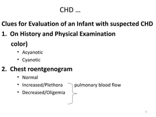 CHD …
Clues for Evaluation of an Infant with suspected CHD
1. On History and Physical Examination
   color)
     • Acyanotic
     • Cyanotic
2. Chest roentgenogram
     • Normal
     • Increased/Plethora   pulmonary blood flow
     • Decreased/Oligemia


                                                   5
 