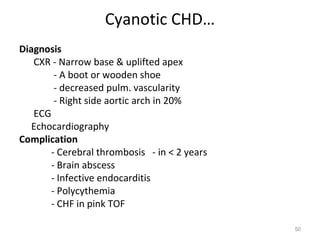 Cyanotic CHD…
Diagnosis
   CXR - Narrow base & uplifted apex
        - A boot or wooden shoe
        - decreased pulm. vascularity
        - Right side aortic arch in 20%
   ECG
   Echocardiography
Complication
       - Cerebral thrombosis - in < 2 years
       - Brain abscess
       - Infective endocarditis
       - Polycythemia
       - CHF in pink TOF

                                              50
 