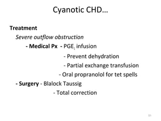 Cyanotic CHD…
Treatment
  Severe outflow obstruction
     - Medical Px - PGE1 infusion
                       - Prevent dehydration
                       - Partial exchange transfusion
                     - Oral propranolol for tet spells
  - Surgery - Blalock Taussig
                  - Total correction


                                                         51
 