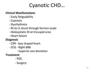 Cyanotic CHD…
Clinical Manifestations
   - Easly fatiguability
   - Cyanosis
   - Dysrhythmia
   - Rt to Lt shunt through formen ovale
   - Holosystolic M at tricuspid area
   - Heart failure
Diagnosis
   - CXR - box shaped heart
   - ECG - Right BBB
           - Superior axis deviation
Treatment
         - PGE1
         - Surgery
                                           66
 