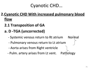Cyanotic CHD…
2.Cyanotic CHD With increased pulmonary blood
  flow
  2.1 Transposition of GA
  a. D -TGA (uncorrected)
    - Systemic venous return to Rt atrium Normal
    - Pulmonary venous return to Lt atrium
    - Aorta arises from Right ventricle
   - Pulm. artery arises from Lt vent. Pathology


                                                   70
 