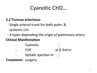 Cyanotic CHD…
2.2 Truncus arteriosus
 - Single arterial trunk for both pulm. &
   systemic circ.
 - 4 types depending the origin of pulmonary artery
Clinical Manifestation
       -      Cyanosis
       -      CHF                  at 2-3rd m
       -      Systalic ejection m
Treatment - surgery

                                                      77
 