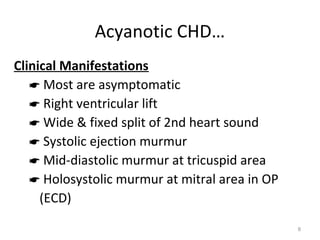 Acyanotic CHD…
Clinical Manifestations
    Most are asymptomatic
    Right ventricular lift
    Wide & fixed split of 2nd heart sound
    Systolic ejection murmur
    Mid-diastolic murmur at tricuspid area
    Holosystolic murmur at mitral area in OP
     (ECD)

                                                8
 