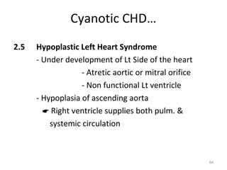 Cyanotic CHD…
2.5   Hypoplastic Left Heart Syndrome
      - Under development of Lt Side of the heart
                   - Atretic aortic or mitral orifice
                   - Non functional Lt ventricle
      - Hypoplasia of ascending aorta
         Right ventricle supplies both pulm. &
          systemic circulation



                                                        84
 
