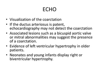 ECHO
• Visualization of the coarctation
• If the ductus arteriosus is patent,
echocardiography may not detect the coarctation
• Associated lesions such as a bicuspid aortic valve
or mitral abnormalities may suggest the presence
of a coarctation.
• Evidence of left ventricular hypertrophy in older
patients.
• Neonates and young infants display right or
biventricular hypertrophy.
 