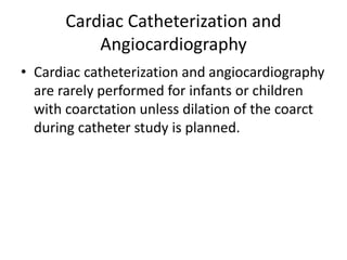 Cardiac Catheterization and
Angiocardiography
• Cardiac catheterization and angiocardiography
are rarely performed for infants or children
with coarctation unless dilation of the coarct
during catheter study is planned.
 
