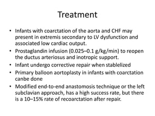 Treatment
• Infants with coarctation of the aorta and CHF may
present in extremis secondary to LV dysfunction and
associated low cardiac output.
• Prostaglandin infusion (0.025–0.1 g/kg/min) to reopen
the ductus arteriosus and inotropic support.
• Infant undergo corrective repair when stablelized
• Primary balloon aortoplasty in infants with coarctation
canbe done
• Modified end-to-end anastomosis technique or the left
subclavian approach, has a high success rate, but there
is a 10–15% rate of recoarctation after repair.
 