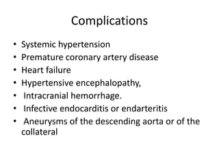 Complications
• Systemic hypertension
• Premature coronary artery disease
• Heart failure
• Hypertensive encephalopathy,
• Intracranial hemorrhage.
• Infective endocarditis or endarteritis
• Aneurysms of the descending aorta or of the
collateral
 