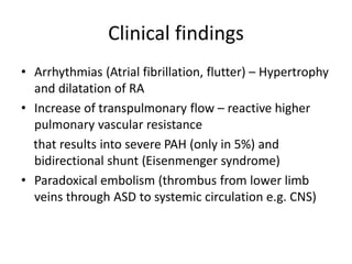 Clinical findings
• Arrhythmias (Atrial fibrillation, flutter) – Hypertrophy
and dilatation of RA
• Increase of transpulmonary flow – reactive higher
pulmonary vascular resistance
that results into severe PAH (only in 5%) and
bidirectional shunt (Eisenmenger syndrome)
• Paradoxical embolism (thrombus from lower limb
veins through ASD to systemic circulation e.g. CNS)
 