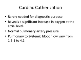 Cardiac Catherization
• Rarely needed for diagnostic purpose
• Reveals a significant increase in oxygen at the
atrial level.
• Normal pulmonary artery pressure
• Pulmonary to Systemic blood flow vary from
1.5:1 to 4.1
 