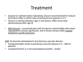 Treatment
• Surgical or Catheterization laboratoey closure recommended for Ostium
Secundum ASDs in which ratio of pulmonary to systemic is 2:1
• Closure is elective between ages 1 and 3years. (ASD rarely close
spontaneously after age 3)
• ASD primum – connected with cleft of anterior mitral leaflet with mitral
regurgitation (mostly significant) and in Sinous Venous ASDs surgical
treatment usually necessary
AIM: To prevents development of pulmonary vascular disease
• Unrepaired ASDs result in pulmonary vascular disease in 5 - 10% of
patients
• Unrepaired there is a risk of paradoxical emboli – stroke
 