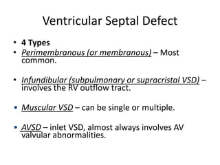 Ventricular Septal Defect
• 4 Types
• Perimembranous (or membranous) – Most
common.
• Infundibular (subpulmonary or supracristal VSD) –
involves the RV outflow tract.
• Muscular VSD – can be single or multiple.
• AVSD – inlet VSD, almost always involves AV
valvular abnormalities.
 