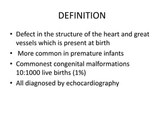 DEFINITION
• Defect in the structure of the heart and great
vessels which is present at birth
• More common in premature infants
• Commonest congenital malformations
10:1000 live births (1%)
• All diagnosed by echocardiography
 