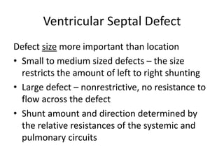 Ventricular Septal Defect
Defect size more important than location
• Small to medium sized defects – the size
restricts the amount of left to right shunting
• Large defect – nonrestrictive, no resistance to
flow across the defect
• Shunt amount and direction determined by
the relative resistances of the systemic and
pulmonary circuits
 