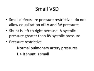 Small VSD
• Small defects are pressure restrictive - do not
allow equalization of LV and RV pressures
• Shunt is left to right because LV systolic
pressure greater than RV systolic pressure
• Pressure restrictive
Normal pulmonary artery pressures
L > R shunt is small
 