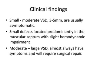 Clinical findings
• Small - moderate VSD, 3-5mm, are usually
asymptomatic.
• Small defects located predominantly in the
muscular septum with slight hemodynamic
impairment
• Moderate – large VSD, almost always have
symptoms and will require surgical repair.
 