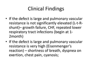 Clinical Findings
• If the defect is large and pulmonary vascular
resistance is not significantly elevated (L-t-R-
shunt)– growth failure, CHF, repeated lower
respiratory tract infections (begin at 1-
2month)
• If the defect is large and pulmonary vascular
resistance is very high (Eisenmenger’s
reaction) – shortness of breath, dyspnea on
exertion, chest pain, cyanosis;
 