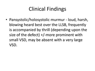 Clinical Findings
• Pansystolic/holosystolic murmur - loud, harsh,
blowing heard best over the LLSB, frequently
is accompanied by thrill (depending upon the
size of the defect) +/-more prominent with
small VSD, may be absent with a very large
VSD.
 
