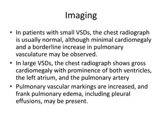Imaging
• In patients with small VSDs, the chest radiograph
is usually normal, although minimal cardiomegaly
and a borderline increase in pulmonary
vasculature may be observed.
• In large VSDs, the chest radiograph shows gross
cardiomegaly with prominence of both ventricles,
the left atrium, and the pulmonary artery
• Pulmonary vascular markings are increased, and
frank pulmonary edema, including pleural
effusions, may be present.
 