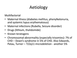 Aetiology
Multifactorial
• Maternal illness (diabetes mellitus, phenylketonuria,
and systemic lupus erythematosus)
• Maternal infections (Rubella, Seizure disorder)
• Drugs (lithium, thalidomide)
• Known teratogens
• Chromosomal abnormality (especially trisomies): 7% of
CHD – Down’s syndrome in 5% of CHD. Also Edwards,
Patau, Turner – ?22q11 microdeletion - another 5%
 