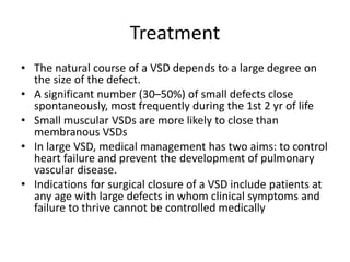 Treatment
• The natural course of a VSD depends to a large degree on
the size of the defect.
• A significant number (30–50%) of small defects close
spontaneously, most frequently during the 1st 2 yr of life
• Small muscular VSDs are more likely to close than
membranous VSDs
• In large VSD, medical management has two aims: to control
heart failure and prevent the development of pulmonary
vascular disease.
• Indications for surgical closure of a VSD include patients at
any age with large defects in whom clinical symptoms and
failure to thrive cannot be controlled medically
 