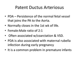 Patent Ductus Arteriosus
• PDA – Persistence of the normal fetal vessel
that joins the PA to the Aorta.
• Normally closes in the 1st wk of life.
• Female:Male ratio of 2:1
• Often associated w/coarctation & VSD.
• PDA is also associated with maternal rubella
infection during early pregnancy
• It is a common problem in premature infants
 