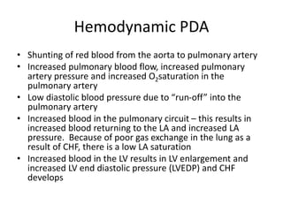Hemodynamic PDA
• Shunting of red blood from the aorta to pulmonary artery
• Increased pulmonary blood flow, increased pulmonary
artery pressure and increased O2saturation in the
pulmonary artery
• Low diastolic blood pressure due to “run-off” into the
pulmonary artery
• Increased blood in the pulmonary circuit – this results in
increased blood returning to the LA and increased LA
pressure. Because of poor gas exchange in the lung as a
result of CHF, there is a low LA saturation
• Increased blood in the LV results in LV enlargement and
increased LV end diastolic pressure (LVEDP) and CHF
develops
 