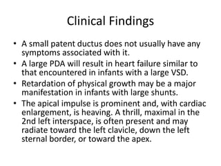 Clinical Findings
• A small patent ductus does not usually have any
symptoms associated with it.
• A large PDA will result in heart failure similar to
that encountered in infants with a large VSD.
• Retardation of physical growth may be a major
manifestation in infants with large shunts.
• The apical impulse is prominent and, with cardiac
enlargement, is heaving. A thrill, maximal in the
2nd left interspace, is often present and may
radiate toward the left clavicle, down the left
sternal border, or toward the apex.
 