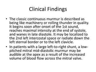 Clinical Findings
• The classic continuous murmur is described as
being like machinery or rolling thunder in quality.
It begins soon after onset of the 1st sound,
reaches maximal intensity at the end of systole,
and wanes in late diastole. It may be localized to
the 2nd left intercostal space or radiate down the
left sternal border or to the left clavicle.
• In patients with a large left-to-right shunt, a low-
pitched mitral mid-diastolic murmur may be
audible at the apex as a result of the increased
volume of blood flow across the mitral valve.
 