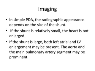 Imaging
• In simple PDA, the radiographic appearance
depends on the size of the shunt.
• If the shunt is relatively small, the heart is not
enlarged.
• If the shunt is large, both left atrial and LV
enlargement may be present. The aorta and
the main pulmonary artery segment may be
prominent.
 