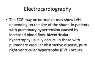 Electrocardiography
• The ECG may be normal or may show LVH,
depending on the size of the shunt. In patients
with pulmonary hypertension caused by
increased blood flow, biventricular
hypertrophy usually occurs. In those with
pulmonary vascular obstructive disease, pure
right ventricular hypertrophy (RVH) occurs.
 