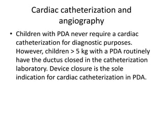 Cardiac catheterization and
angiography
• Children with PDA never require a cardiac
catheterization for diagnostic purposes.
However, children > 5 kg with a PDA routinely
have the ductus closed in the catheterization
laboratory. Device closure is the sole
indication for cardiac catheterization in PDA.
 