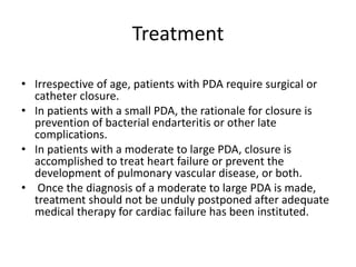 Treatment
• Irrespective of age, patients with PDA require surgical or
catheter closure.
• In patients with a small PDA, the rationale for closure is
prevention of bacterial endarteritis or other late
complications.
• In patients with a moderate to large PDA, closure is
accomplished to treat heart failure or prevent the
development of pulmonary vascular disease, or both.
• Once the diagnosis of a moderate to large PDA is made,
treatment should not be unduly postponed after adequate
medical therapy for cardiac failure has been instituted.
 