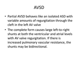 AVSD
• Partial AVSD behaves like an isolated ASD with
variable amounts of regurgitation through the
cleft in the left AV valve
• The complete form causes large left-to-right
shunts at both the ventricular and atrial levels
with AV valve regurgitation. If there is
increased pulmonary vascular resistance, the
shunts may be bidirectional.
 