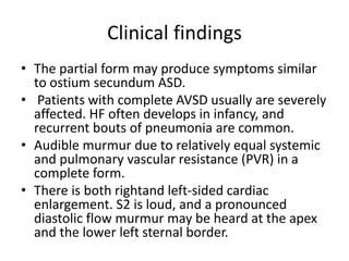 Clinical findings
• The partial form may produce symptoms similar
to ostium secundum ASD.
• Patients with complete AVSD usually are severely
affected. HF often develops in infancy, and
recurrent bouts of pneumonia are common.
• Audible murmur due to relatively equal systemic
and pulmonary vascular resistance (PVR) in a
complete form.
• There is both rightand left-sided cardiac
enlargement. S2 is loud, and a pronounced
diastolic flow murmur may be heard at the apex
and the lower left sternal border.
 