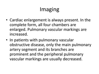 Imaging
• Cardiac enlargement is always present. In the
complete form, all four chambers are
enlarged. Pulmonary vascular markings are
increased.
• In patients with pulmonary vascular
obstructive disease, only the main pulmonary
artery segment and its branches are
prominent and the peripheral pulmonary
vascular markings are usually decreased.
 