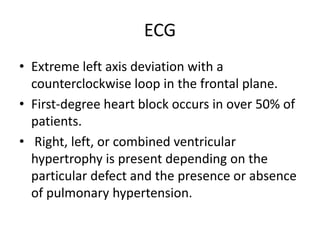 ECG
• Extreme left axis deviation with a
counterclockwise loop in the frontal plane.
• First-degree heart block occurs in over 50% of
patients.
• Right, left, or combined ventricular
hypertrophy is present depending on the
particular defect and the presence or absence
of pulmonary hypertension.
 