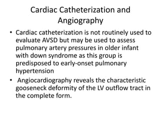 Cardiac Catheterization and
Angiography
• Cardiac catheterization is not routinely used to
evaluate AVSD but may be used to assess
pulmonary artery pressures in older infant
with down syndrome as this group is
predisposed to early-onset pulmonary
hypertension
• Angiocardiography reveals the characteristic
gooseneck deformity of the LV outflow tract in
the complete form.
 