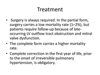 Treatment
• Surgery is always required. In the partial form,
surgery carries a low mortality rate (1–2%), but
patients require follow-up because of late-
occurring LV outflow tract obstruction and mitral
valve dysfunction.
• The complete form carries a higher mortality
rate.
• Complete correction in the first year of life, prior
to the onset of irreversible pulmonary
hypertension, is obligatory.
 