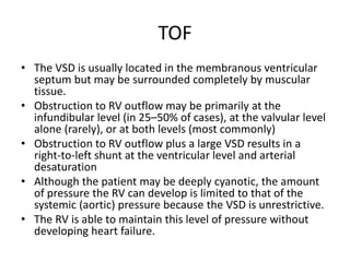 TOF
• The VSD is usually located in the membranous ventricular
septum but may be surrounded completely by muscular
tissue.
• Obstruction to RV outflow may be primarily at the
infundibular level (in 25–50% of cases), at the valvular level
alone (rarely), or at both levels (most commonly)
• Obstruction to RV outflow plus a large VSD results in a
right-to-left shunt at the ventricular level and arterial
desaturation
• Although the patient may be deeply cyanotic, the amount
of pressure the RV can develop is limited to that of the
systemic (aortic) pressure because the VSD is unrestrictive.
• The RV is able to maintain this level of pressure without
developing heart failure.
 