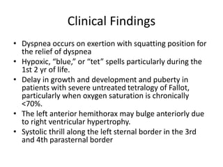 Clinical Findings
• Dyspnea occurs on exertion with squatting position for
the relief of dyspnea
• Hypoxic, “blue,” or “tet” spells particularly during the
1st 2 yr of life.
• Delay in growth and development and puberty in
patients with severe untreated tetralogy of Fallot,
particularly when oxygen saturation is chronically
<70%.
• The left anterior hemithorax may bulge anteriorly due
to right ventricular hypertrophy.
• Systolic thrill along the left sternal border in the 3rd
and 4th parasternal border
 