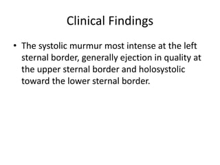 Clinical Findings
• The systolic murmur most intense at the left
sternal border, generally ejection in quality at
the upper sternal border and holosystolic
toward the lower sternal border.
 