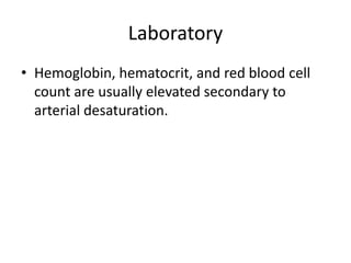 Laboratory
• Hemoglobin, hematocrit, and red blood cell
count are usually elevated secondary to
arterial desaturation.
 