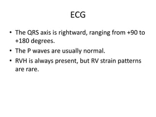 ECG
• The QRS axis is rightward, ranging from +90 to
+180 degrees.
• The P waves are usually normal.
• RVH is always present, but RV strain patterns
are rare.
 