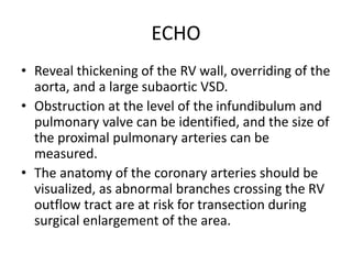 ECHO
• Reveal thickening of the RV wall, overriding of the
aorta, and a large subaortic VSD.
• Obstruction at the level of the infundibulum and
pulmonary valve can be identified, and the size of
the proximal pulmonary arteries can be
measured.
• The anatomy of the coronary arteries should be
visualized, as abnormal branches crossing the RV
outflow tract are at risk for transection during
surgical enlargement of the area.
 