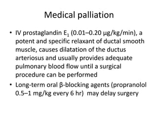 Medical palliation
• IV prostaglandin E1 (0.01–0.20 μg/kg/min), a
potent and specific relaxant of ductal smooth
muscle, causes dilatation of the ductus
arteriosus and usually provides adequate
pulmonary blood flow until a surgical
procedure can be performed
• Long-term oral β-blocking agents (propranolol
0.5–1 mg/kg every 6 hr) may delay surgery
 