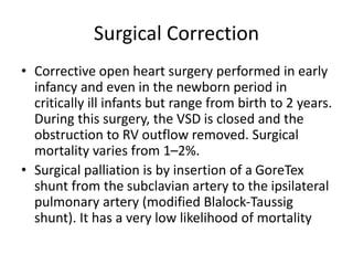 Surgical Correction
• Corrective open heart surgery performed in early
infancy and even in the newborn period in
critically ill infants but range from birth to 2 years.
During this surgery, the VSD is closed and the
obstruction to RV outflow removed. Surgical
mortality varies from 1–2%.
• Surgical palliation is by insertion of a GoreTex
shunt from the subclavian artery to the ipsilateral
pulmonary artery (modified Blalock-Taussig
shunt). It has a very low likelihood of mortality
 